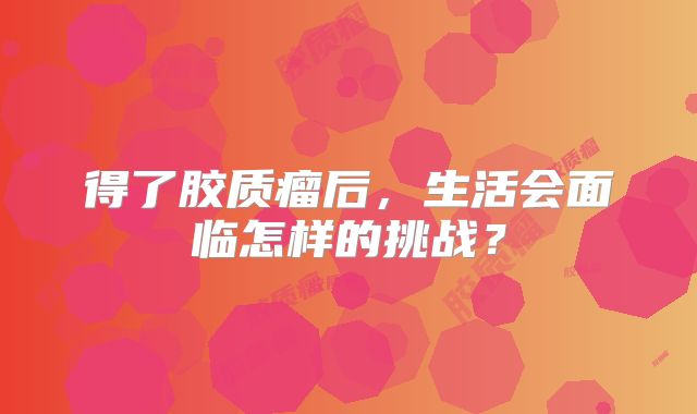 得了胶质瘤后，生活会面临怎样的挑战？