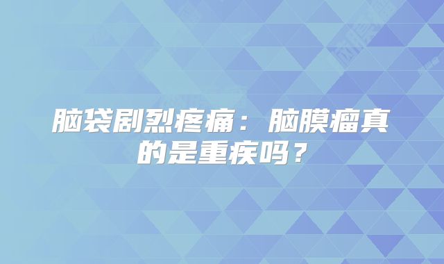 脑袋剧烈疼痛：脑膜瘤真的是重疾吗？