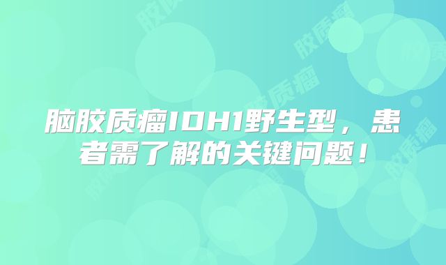 脑胶质瘤IDH1野生型，患者需了解的关键问题！