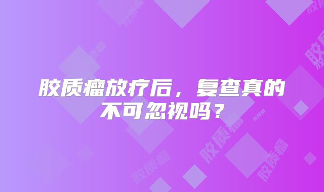 胶质瘤放疗后，复查真的不可忽视吗？