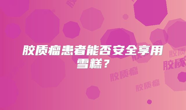 胶质瘤患者能否安全享用雪糕？
