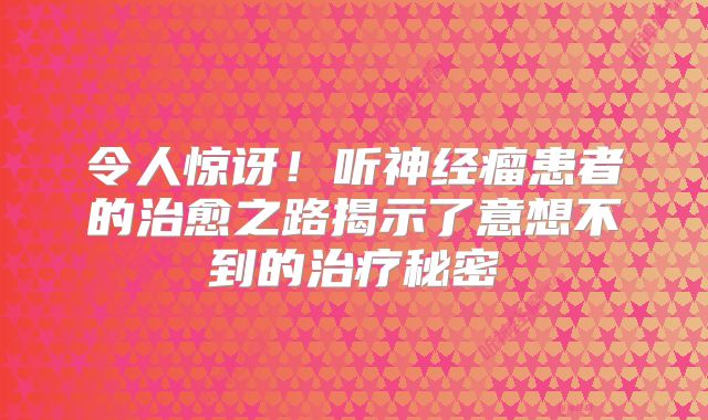 令人惊讶！听神经瘤患者的治愈之路揭示了意想不到的治疗秘密