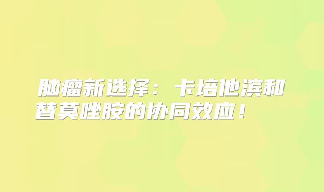 脑瘤新选择：卡培他滨和替莫唑胺的协同效应！  
