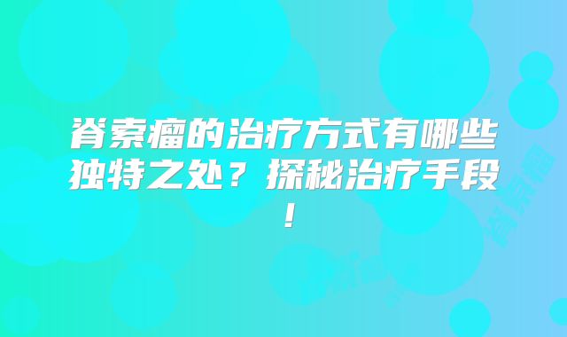 脊索瘤的治疗方式有哪些独特之处？探秘治疗手段！