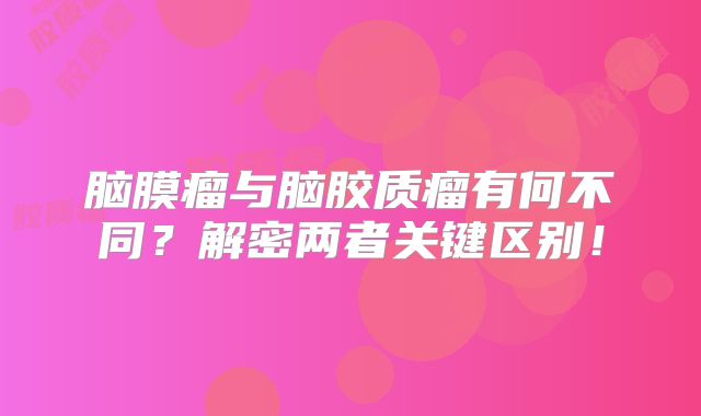 脑膜瘤与脑胶质瘤有何不同？解密两者关键区别！