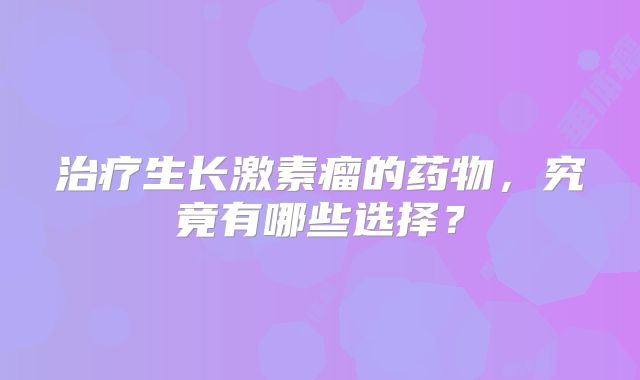 治疗生长激素瘤的药物，究竟有哪些选择？