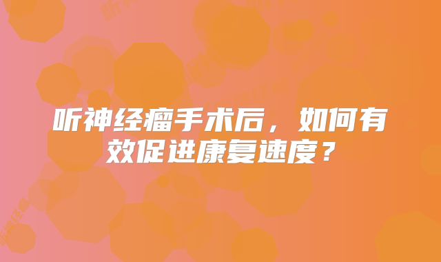 听神经瘤手术后，如何有效促进康复速度？