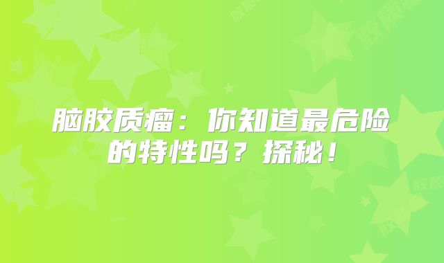脑胶质瘤：你知道最危险的特性吗？探秘！