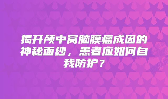 揭开颅中窝脑膜瘤成因的神秘面纱，患者应如何自我防护？