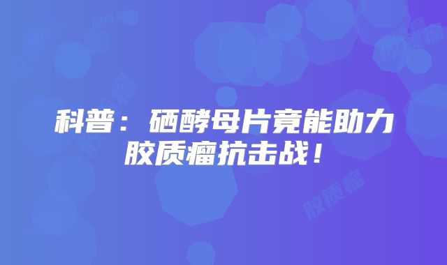 科普：硒酵母片竟能助力胶质瘤抗击战！