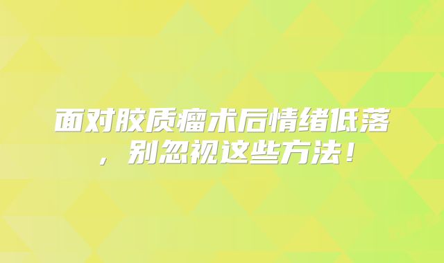 面对胶质瘤术后情绪低落，别忽视这些方法！