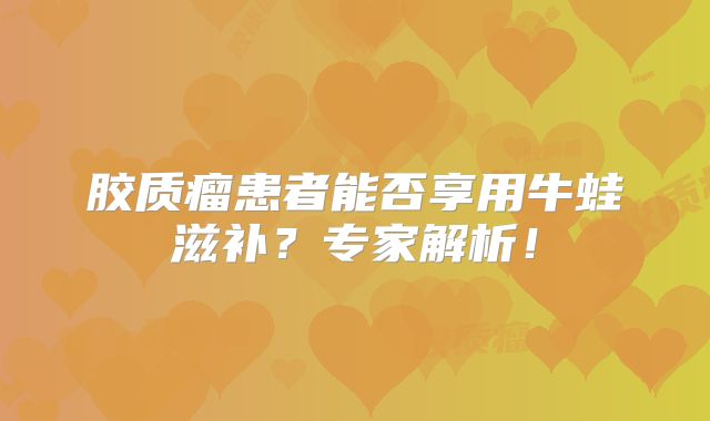 胶质瘤患者能否享用牛蛙滋补？专家解析！