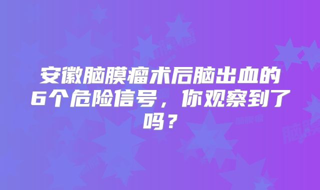 安徽脑膜瘤术后脑出血的6个危险信号，你观察到了吗？