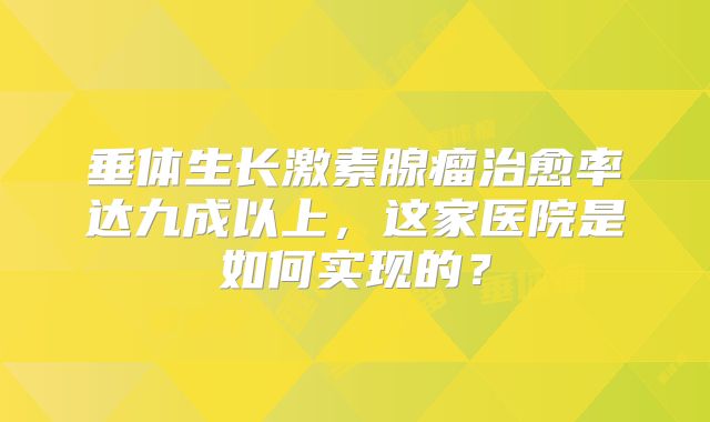 垂体生长激素腺瘤治愈率达九成以上，这家医院是如何实现的？