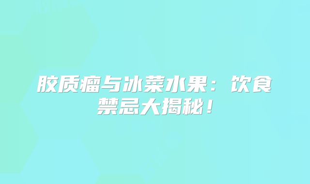 胶质瘤与冰菜水果：饮食禁忌大揭秘！