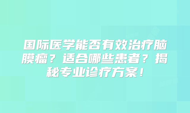 国际医学能否有效治疗脑膜瘤？适合哪些患者？揭秘专业诊疗方案！