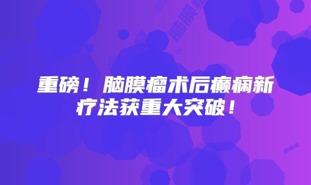重磅！脑膜瘤术后癫痫新疗法获重大突破！
