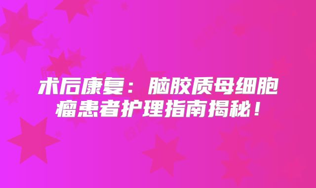 术后康复：脑胶质母细胞瘤患者护理指南揭秘！