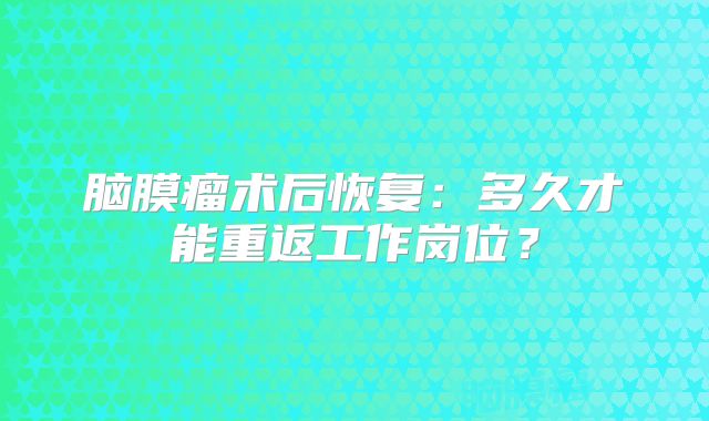 脑膜瘤术后恢复：多久才能重返工作岗位？