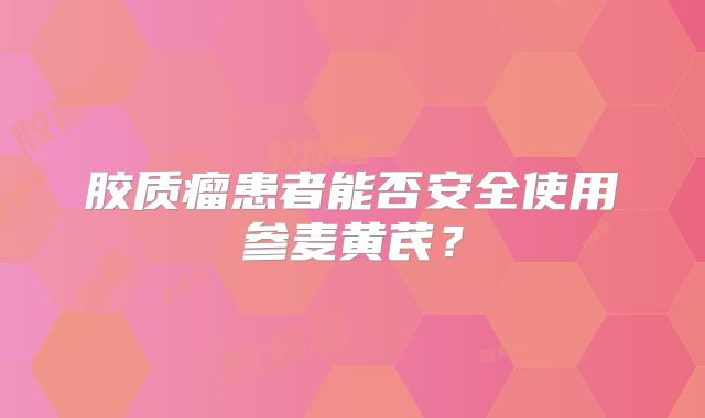 胶质瘤患者能否安全使用参麦黄芪？
