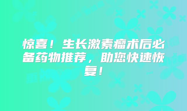 惊喜！生长激素瘤术后必备药物推荐，助您快速恢复！