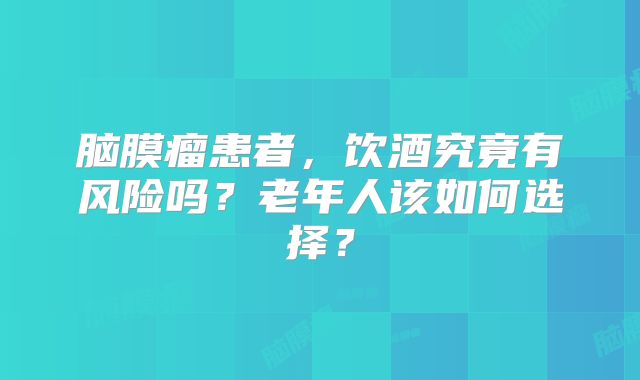 脑膜瘤患者，饮酒究竟有风险吗？老年人该如何选择？