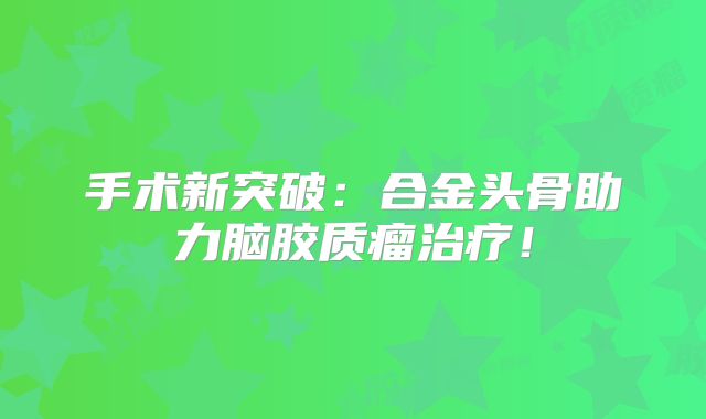 手术新突破：合金头骨助力脑胶质瘤治疗！