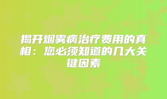 揭开烟雾病治疗费用的真相：您必须知道的几大关键因素