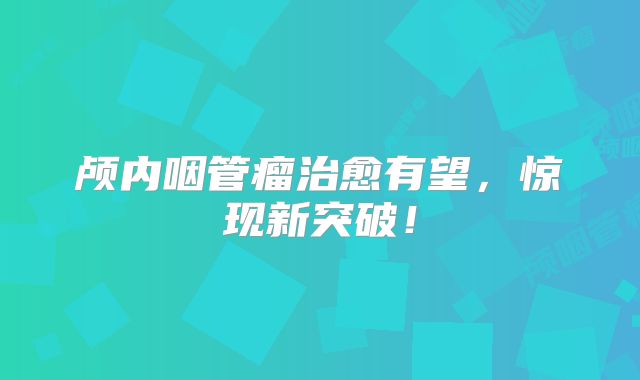 颅内咽管瘤治愈有望，惊现新突破！