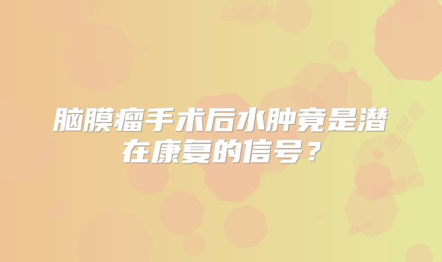 脑膜瘤手术后水肿竟是潜在康复的信号？