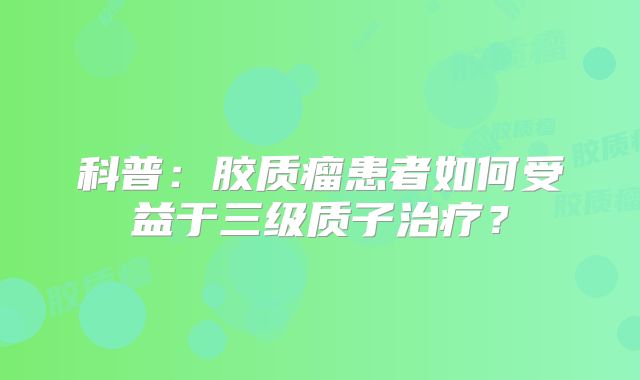 科普：胶质瘤患者如何受益于三级质子治疗？