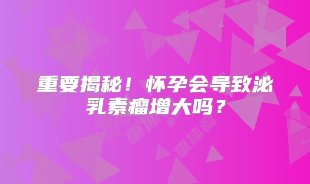 重要揭秘！怀孕会导致泌乳素瘤增大吗？