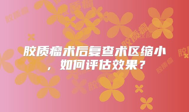 胶质瘤术后复查术区缩小，如何评估效果？