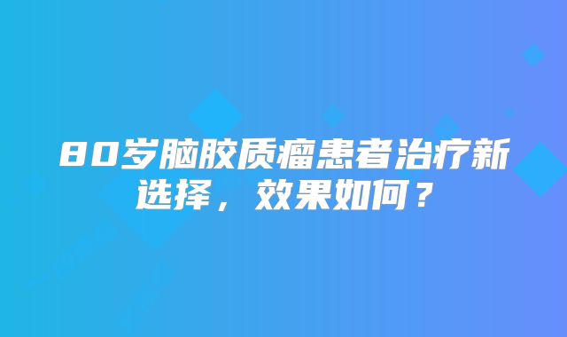 80岁脑胶质瘤患者治疗新选择，效果如何？