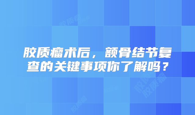 胶质瘤术后，额骨结节复查的关键事项你了解吗？