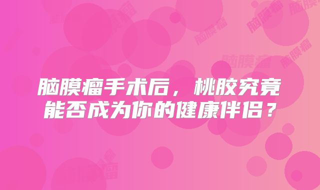 脑膜瘤手术后，桃胶究竟能否成为你的健康伴侣？