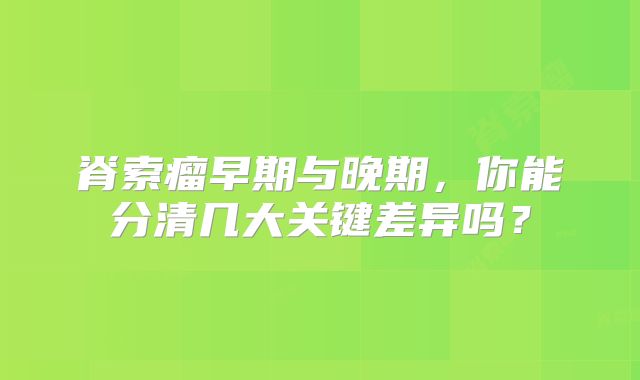 脊索瘤早期与晚期，你能分清几大关键差异吗？