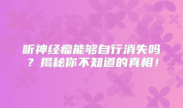 听神经瘤能够自行消失吗？揭秘你不知道的真相！