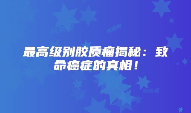 最高级别胶质瘤揭秘：致命癌症的真相！