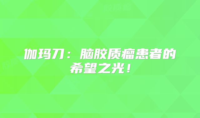 伽玛刀：脑胶质瘤患者的希望之光！