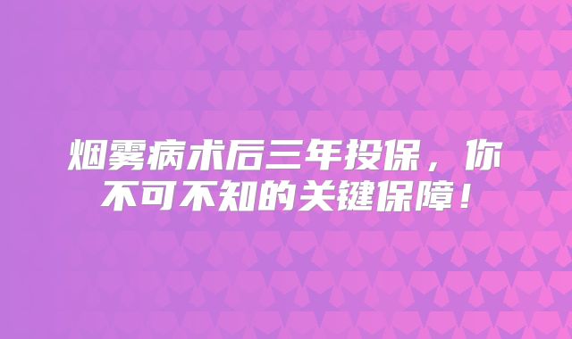 烟雾病术后三年投保，你不可不知的关键保障！