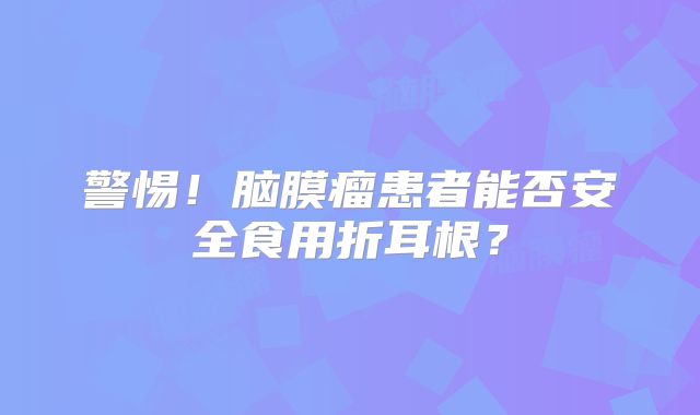 警惕！脑膜瘤患者能否安全食用折耳根？