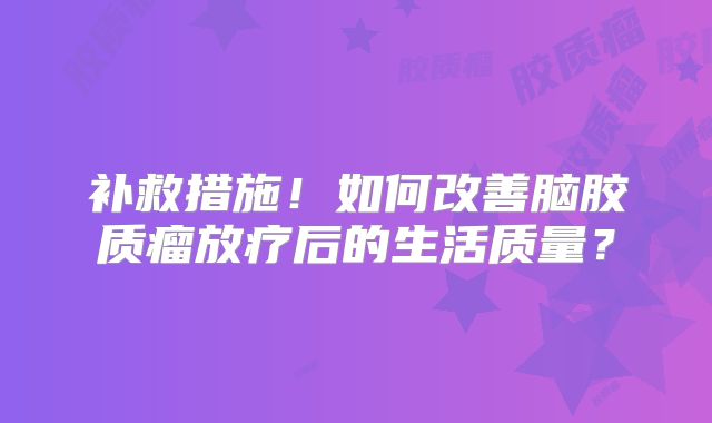 补救措施！如何改善脑胶质瘤放疗后的生活质量？
