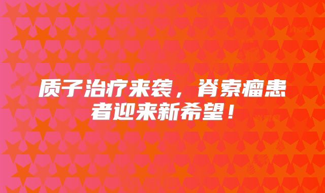 质子治疗来袭，脊索瘤患者迎来新希望！