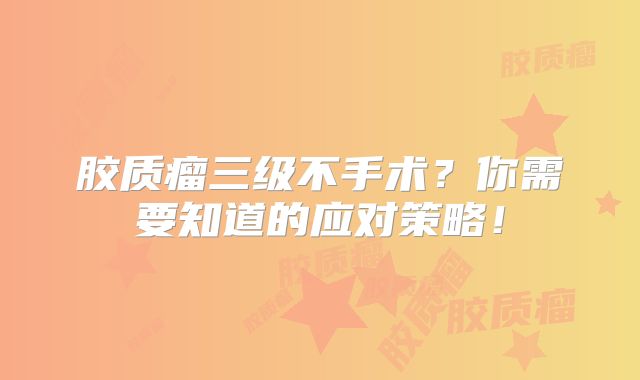 胶质瘤三级不手术？你需要知道的应对策略！