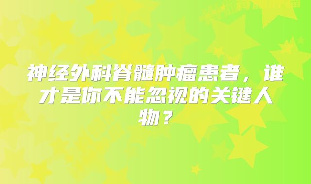 神经外科脊髓肿瘤患者，谁才是你不能忽视的关键人物？