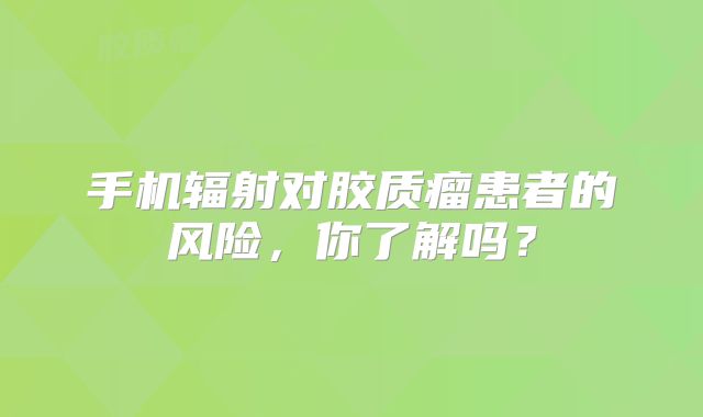 手机辐射对胶质瘤患者的风险，你了解吗？
