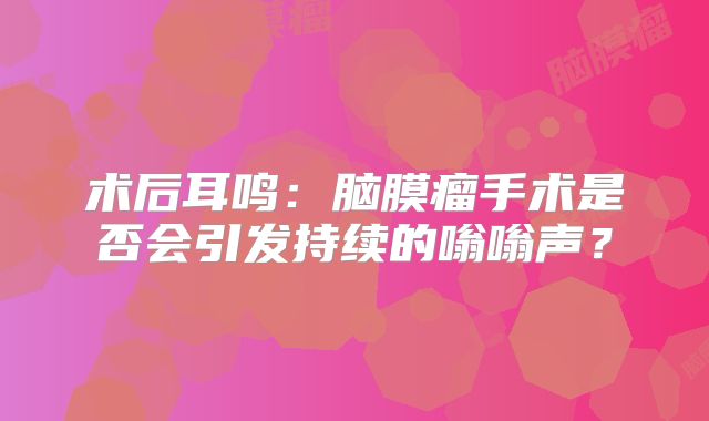 术后耳鸣：脑膜瘤手术是否会引发持续的嗡嗡声？
