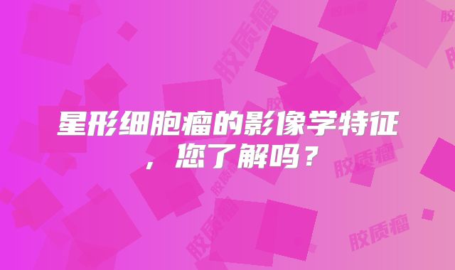 星形细胞瘤的影像学特征，您了解吗？