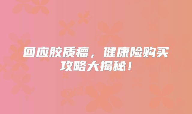 回应胶质瘤，健康险购买攻略大揭秘！